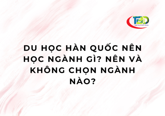 Du học Hàn Quốc nên học ngành gì? Nên và không chọn ngành nào?